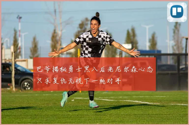 巴爷揭秘勇士黑八后老尼尔森心态只求复仇无视下一轮对手