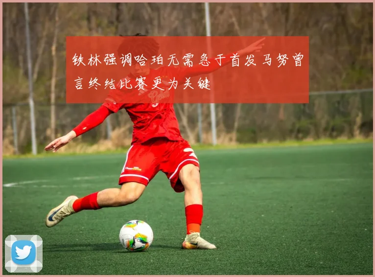 铁林强调哈珀无需急于首发马努曾言终结比赛更为关键
