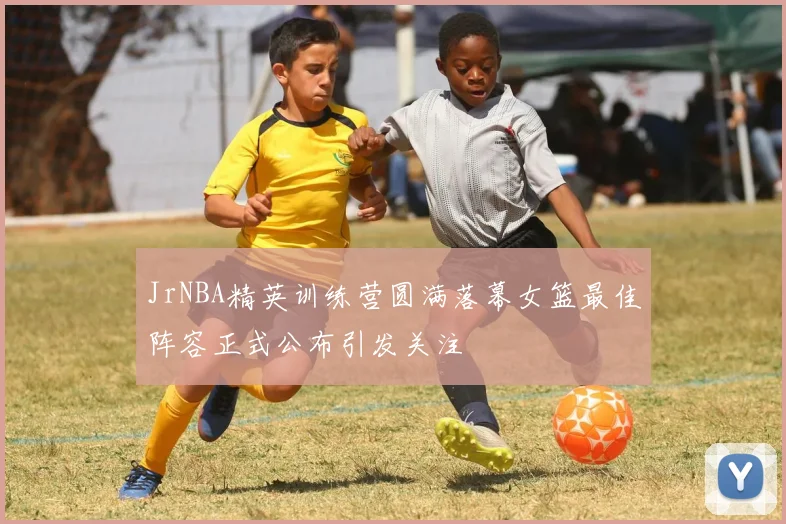 JrNBA精英训练营圆满落幕女篮最佳阵容正式公布引发关注