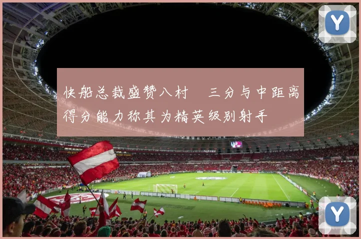 快船总裁盛赞八村塁三分与中距离得分能力称其为精英级别射手