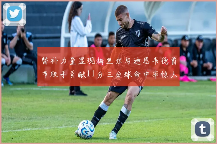替补力量显现梅里尔与迪恩韦德首节联手贡献11分三分球命中率惊人