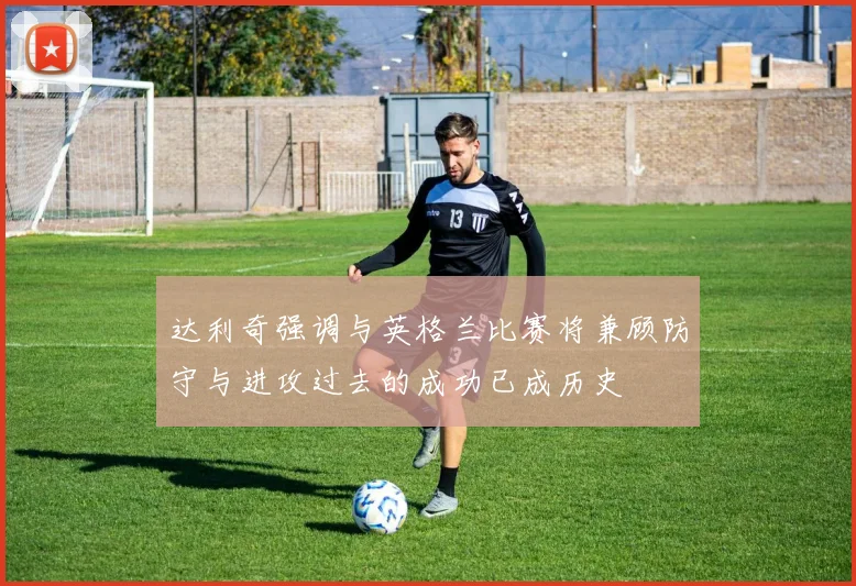 达利奇强调与英格兰比赛将兼顾防守与进攻过去的成功已成历史