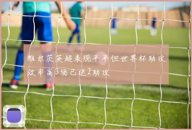 维尔茨英超表现平平但世界杯助攻效率高3场已送2助攻