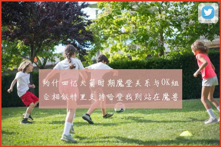 约什回忆火箭时期魔登关系与OK组合相似特里支持哈登我则站在魔兽一边