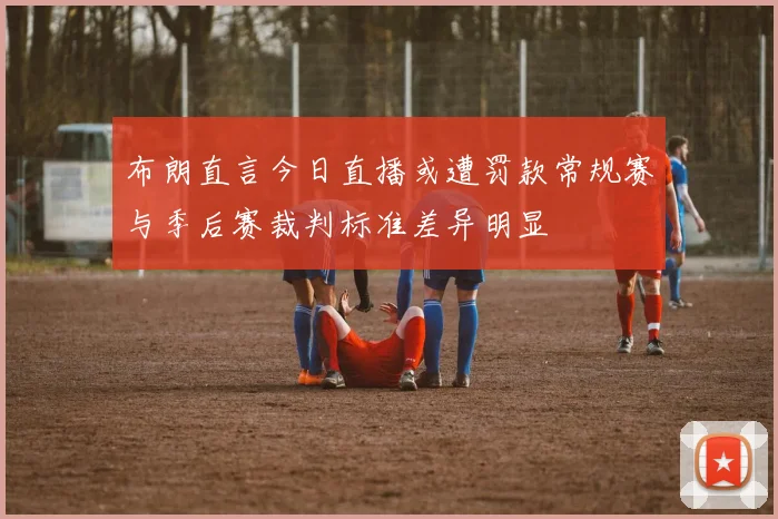 布朗直言今日直播或遭罚款常规赛与季后赛裁判标准差异明显