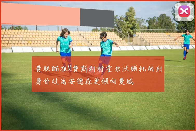 曼联瞄准M费斯科特霍尔沃顿托纳利身价过高安德森更倾向曼城