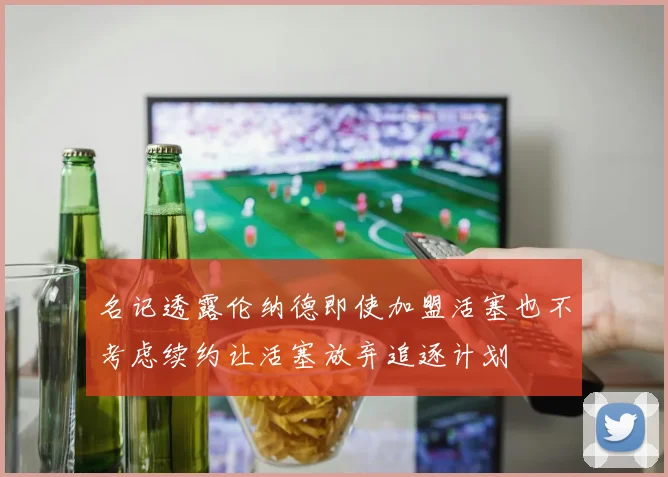 名记透露伦纳德即使加盟活塞也不考虑续约让活塞放弃追逐计划