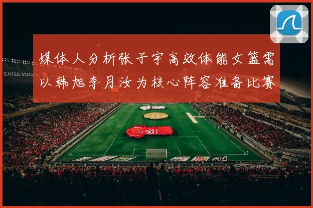 媒体人分析张子宇高效体能女篮需以韩旭李月汝为核心阵容准备比赛