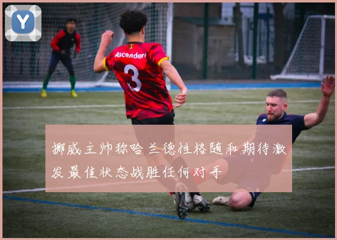 挪威主帅称哈兰德性格随和期待激发最佳状态战胜任何对手