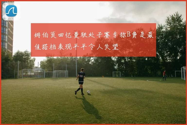 姆伯莫回忆曼联处子赛季称B费是最佳搭档表现平平令人失望