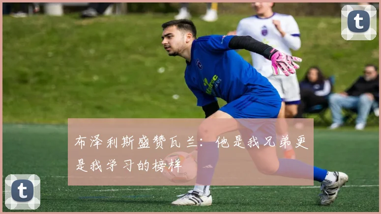 布泽利斯盛赞瓦兰：他是我兄弟更是我学习的榜样